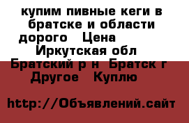 купим пивные кеги в братске и области дорого › Цена ­ 3 000 - Иркутская обл., Братский р-н, Братск г. Другое » Куплю   